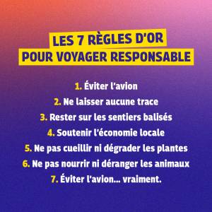 Les 7 règles d'or pour voyager responsable : 1. Eviter l'avion 2. Ne laisser aucune trace 3. Rester sur les sentiers balisés 4. Soutenir l'économie locale 5. Ne pas cueillir ni dégrader les plantes 6. Ne pas nourrir ni déranger les animaux 7. Eviter l'avion... vraiment !